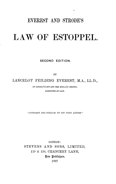 handle is hein.beal/evlwestp0001 and id is 1 raw text is: 




       EVEREST AND STRODE'S




LAW OF ESTOPPEL.





             SECOND EDITION.



                   BY

LANCELOT   FEILDING  EVEREST, M.A., LL.D.,

         OF LINCOLN S INN AND THE MIDLAND CIGIT,
               BARISTER-AT-LAW.






       INTEREST BEI-PUBLICA UT SIT FINVIS LITIUM.








                 LONDON:
     STEVENS   AND  SONS, LIMITED,
         119 & 120, CHANCERY LANE,


                  1907


