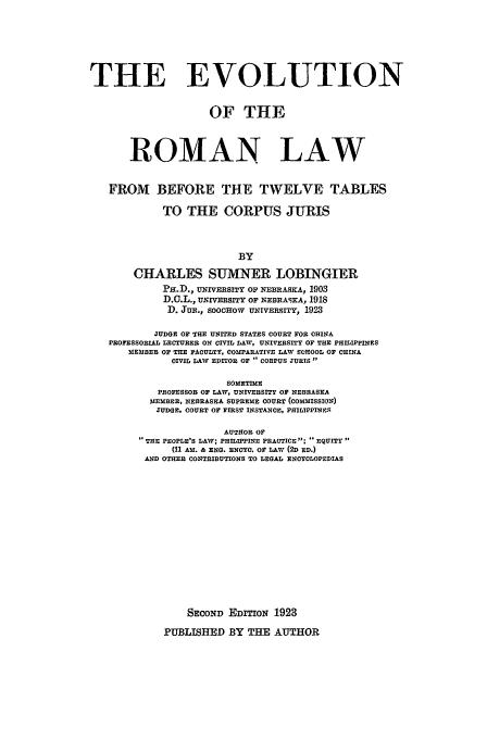 handle is hein.beal/evoroma0001 and id is 1 raw text is: THE EVOLUTION
OF THE
ROMAN LAW
FROM BEFORE THE TWELVE TABLES
TO THE CORPUS JURIS
BY
CHARLES SUMNER LOBINGIER
PH.D., UNIVERSITY OF NEBRASKA, 1903
D.C.L., uNIVsiTY OF NEBRASKA, 1918
D. JuR., SOoCHOw UNIVEsrY, 1923
JUDGE OF THE UNITED STATES COURT FOR CHINA
PROFESSORIAL LECTURER ON CIVIL LAW, UNIVERSITY OF THE PHILIPPINES
MEMBER OF THE FACULTY, COMPARATIVE LAW SCHOOL OF CHINA
CIVIL LAWV EDITOR OF ., CORPUS JURIS
SOMETIME
PROFESSOB OF LAW, UNIVERSITY OF NEBRASKA
MEMBER, NEBRASKA SUPREME COURT (COMMISSION)
JUDGE, COURT OF FIRST INSTANCE, PHILIPPINES
AUTHOR OF
THE PEOPLE'S LAV; PHILIPPINE PRACTICE; EQUITY
(11 AM. & ENG. ENOO. OF LAW (2D ED.)
AND OTHER CONTRIBUTIONS TO LEGAL ENCYCLOPEDIAS
SECOND EDITION 1923
PUBLISHED BY THE AUTHOR


