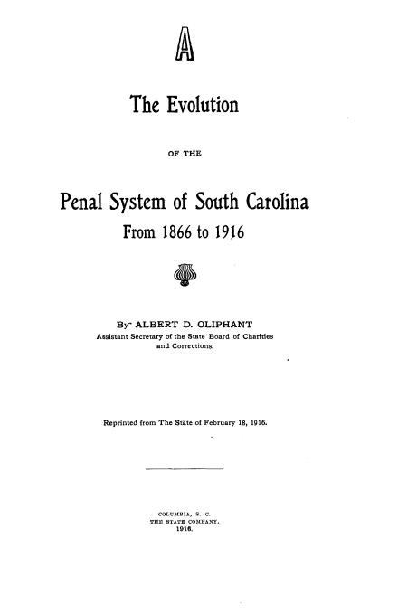 handle is hein.beal/evpnsysc0001 and id is 1 raw text is: 












             The Evolution




                     OF THE





Penal System of South Carolina


     From 1866 to 1916



               0






    By- ALBERT D. OLIPHANT
Assistant Secretary of the State Board of Charities
            and Corrections.








 Reprinted from The-Stft- of February 18, 1916.


  COLUMBIA, S. C.
THE STATE COMPANY,
     1916.



