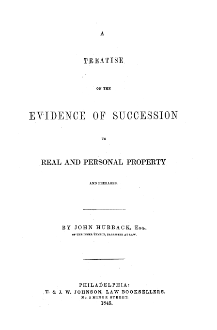 handle is hein.beal/evsuc0001 and id is 1 raw text is: TREATISE
ON THE
EVIDENCE OF SUCCESSION
TO
REAL AND PERSONAL PROPERTY
AND PEERAGES.

BY JOHN HUBBACK, ESQ.,
OF THE INNER TEMPLE, BARRISTER AT LAW.
PHILADELPHIA:
T. & J. W. JOHNSON, LAW BOOKSELLERS,
No. 5 MINOR STREET.
1845.


