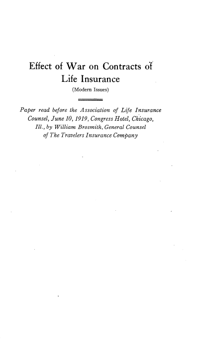 handle is hein.beal/ewrcli0001 and id is 1 raw text is: 







   Effect of War on Contracts of

             Life Insurance
                 (Modem Issues)


Paper read before the Association of Life Insurance
   Counsel, June 10, 1919, Congress Hotel, Chicago,
     Ill., by William Brosmith, General Counsel
       of The Travelers Insurance Company


