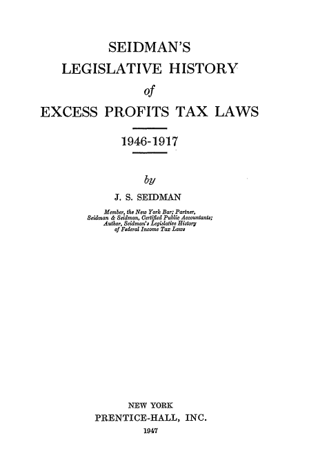 handle is hein.beal/excess0001 and id is 1 raw text is: SEIDMAN'S
LEGISLATIVE HISTORY
of

EXCESS

PROFITS TAX

LAWS

1946-1917
by
J. S. SEIDMAN

Member, the New York Bar; Partner,
Beidman & Seidman, Certified Public Accountants;
Author, Seidman's Legislative History
of Federal Income Tax Laws
NEW YORK
PRENTICE-HALL, INC.
1947



