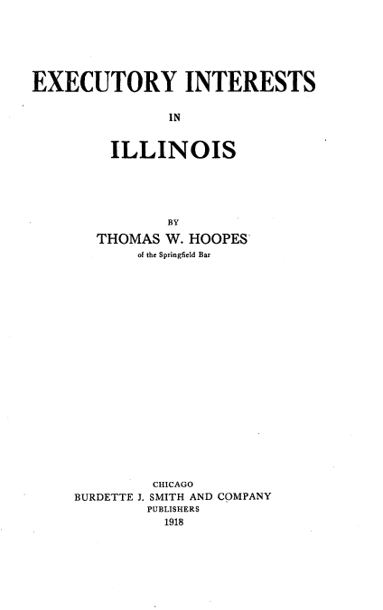handle is hein.beal/excuntil0001 and id is 1 raw text is: 






EXECUTORY INTERESTS


                IN


         ILLINOIS





               BY

       THOMAS  W. HOOPES
            of the Springfield Bar





















              CHICAGO
     BURDETTE J. SMITH AND COMPANY
             PUBLISHERS
               1918


