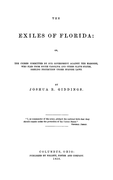 handle is hein.beal/exflidagam0001 and id is 1 raw text is: ï»¿THE

EXILES OF FLORIDA:
OR,
THE CRIMES COMMITTED BY OUR GOVERNMENT AGAINST THE MAROONS,
WHO FLED FROM SOUTH CAROLINA AND OTHER SLAVE STATES,
SEEKING PROTECTION UNDER SPANISH LAWS.
BY
JOSHUA         R. GIDDINGS.
I, as commander of the army, pledged the national faith that they
should remain under the protection of the United States.
GENERAL JESSUP.
COLUMBUS, OHIO:
PUBLISHED BY FOLLETT, FOSTER AND COMPANY.
1858.


