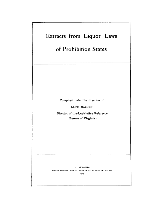handle is hein.beal/exliqproh0001 and id is 1 raw text is: 









Extracts from Liquor Laws



      of  Prohibition States


  Compiled under the direction of

        LEWIS MACHEN

Director of the-Legislative Reference
       Bureau of Virginia-


             RICHMOND:
DAVIS BOTTOM, SUPERINTENDENT PUBLIC PRINTING
                1916


