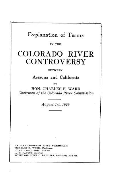 handle is hein.beal/expmscrc0001 and id is 1 raw text is: Explanation of Terms

IN THE
COLORADO RIVER
CONTROVERSY
BETWEEN
Arizona and California
BY
HON. CHARLES B. WARD
Chairman of the Colorado River Commission
August 1st, 1929
ARIZONA COLORADO RIVER CO3LMISSION:
CHARLES B. WARD, Chairman.
.JOHN MASON ROSS, Member.
A. H. FAVOUR. Member.
GOVERNOR JOHN C. PHILLIPS, Ex-Officio Member.

I


