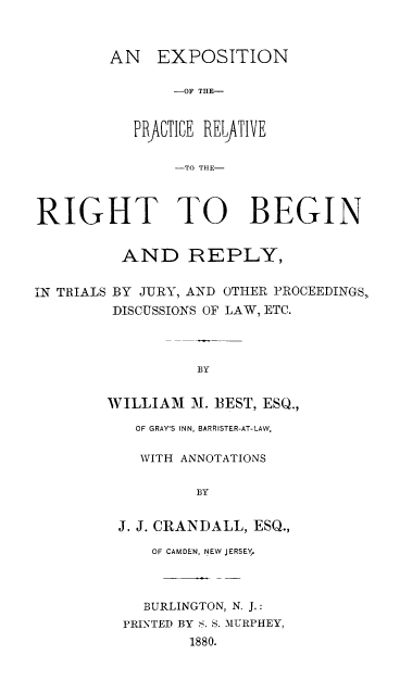 handle is hein.beal/expprac0001 and id is 1 raw text is: 



        AN EXPOSITION

                -OF THE-


           PRACTICE RELJATIVE

                -TO THlE-



RIGHT TO BEGIN


          AND REPLY,


IN TRIALS BY JURY, AND OTHER PROCEEDINGS,
         DISCUSSIONS OF LAW, ETC.



                  BY


        WILLIAM  M. ]BEST, ESQ.,

           OF GRAY'S INN, BARRISTER-AT-LAW,

           WITH ANNOTATIONS

                  BY


         J. J. CRANDALL, ESQ.,

             OF CAMDEN, NEW JERSEY,



             BURLINGTON, N. J.:
          PRINTED BY S. S. MURPHEY,
                 1880.


