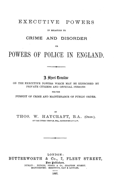 handle is hein.beal/exprcdp0001 and id is 1 raw text is: 






EXECUTIVE POWERS


              IN RELATION TO


CRIME


AND DISORDER


POWERS OF POLICE IN ENGLAND.









  ON THE EXECUTIVE POWERS WHICH MAY BE EXERCISED BY
        PRIVATE CITIZENS AND OFFICIAL PERSONS

                     FOR THE
   PURSUIT OF CRIME AND MAINTENANCE OF PUBLIC ORDER.




                      BY

    THOS.   W.  HAYCRAFT, B.A. (OxoN.),
           OF THE INNER TEMPLE, ESQ., BARRISTER-AT-LAW.











                   LONDON:
BUTTERWORTH       & Co., 7, FLEET   STREET,
                  ant gbubislurs.
        DUBLIN: HODGES, FIGGIS & Co., GRAFTON STREET.
           MANCHESTER; MEREDITH, RAY & LITTLER.  -

                     1897.


