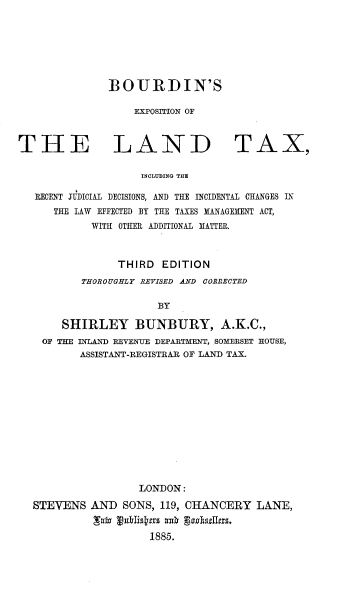 handle is hein.beal/expsltx0001 and id is 1 raw text is: 






BOURDIN'S

    EXPOSITION OF


THE LAND


TAX,


INCLUDING THE


RECENT JUDICIAL DECISIONS, AND THE INCIDENTAL CHANGES IN
   THE LAW EFFECTED BY THE TAXES MANAGEMENT ACT,
         WITH OTHER ADDITIONAL MATTER.



              THIRD  EDITION
        THOROUGHLY REVISED AND CORRECTED

                    BY

    SHIRLEY BUNBURY, A.K.C.,
 OF THE INLAND REVENUE DEPARTMENT, SOMERSET HOUSE,
       ASSISTANT-REGISTRAR OF LAND TAX.


                 LONDON:
STEVENS  AND   SONS, 119, CHANCERY   LANE,
          Lain rublistaz ash godhulnas,
                   1885.


