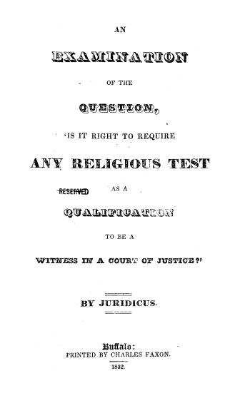 handle is hein.beal/exqreltswi0001 and id is 1 raw text is: 


              AN





              OF THE





      'IS IT RIGHT TO REQUIRE


ANY RELIGIOUS TEST


              AS A





              TO BE A


 WITNESS IN A COURT OF JUSTIC ?




         BY JURIDICUS.




            3$uffalo:
      PRINTED BY CHARLES FAXON.
              1832.


