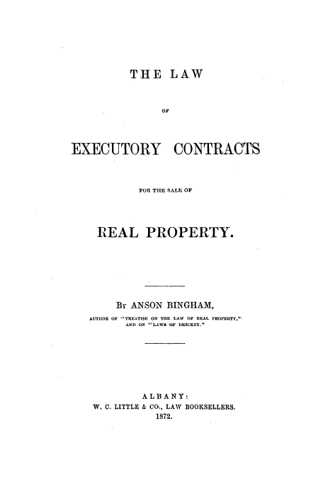 handle is hein.beal/exrealpr0001 and id is 1 raw text is: THE LAW
OF
EXECUTORY CONTRACTS

FOR THE SALE OF
REAL PROPERTY.
By ANSON BINGHAM,
AUTHOR OF TREATISE ON TIlE LAW OF RlEAL PEOPERTY,-
AND ON  LAWS OF DESCENT.
ALBANY:
W. C. LITTLE & CO'., LAW BOOKSELLERS.
1872.


