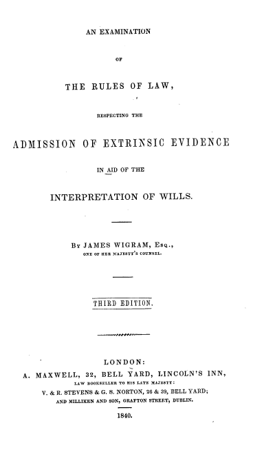 handle is hein.beal/exrlwraex0001 and id is 1 raw text is: 


AN EXAMINATION


OF


THE   RULES


OF  LAW,


                  RESPECTING THE



ADMISSION      OF   EXTRINSIC     EVIDENCE


                  IN AID OF THE



        INTERPRETATION OF WILLS.





             By JAMES WIGRAM,  Esq.,
               ONE OF HER MAJESTY'S COUNSEL.






                  THIRD EDITION.







                    LONDON:

  A. MAXWELL,   32, BELL YARD,  LINCOLN'S INN,
             LAW BOOKSELLER TO HIS LATE MAJESTY:
      V. & R. STEVENS & G. S. NORTON, 26 & 39, BELL YARD;
         AND MILLIKEN AND SON, GRAFTON STREET, DUBLIN.

                       1840.


