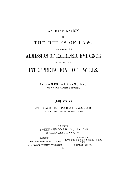 handle is hein.beal/exrulres0001 and id is 1 raw text is: AN EXAMINATION

OF
THE RULES OF LAW,
RESPECTING THE
ADMVISSION OF EXTRINSIC EVIDENCE
IN AID OF THE
INTERPRETATION OF WILLS.
By JAMES WIGRAM, ESQ.
ONE OF HER MAJESTY'S COUNSEL.
jfiftb Isbition.
By CHARLES PERCY SANGER,
OF LINCOLN'S INN, BARRISTER-AT-LAW.
LONDON:
SWEET AND MAXWELL, LIMITED,
3, CHANCERY LANE, W.C.
CANADA:                 AUSTRALIA:
LAW BOOK CO. OF AUSTRALASIA,
THE CARSWELL CO., LTD.,          LTD.,
19, DUNCAN STREET, TORONTO.    SYDNEY, N.S.W.
1914.


