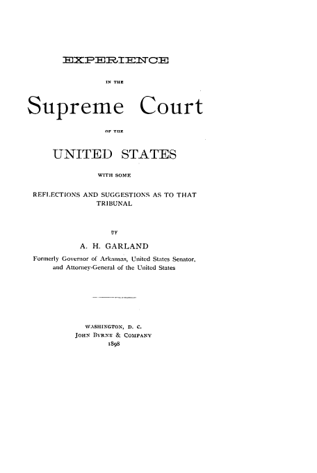 handle is hein.beal/exsupc0001 and id is 1 raw text is: EXEEIFl WCE
IN THE
Supreme Court
OF THE
UNITED STATES
WITH SOME
REFLECTIONS AND SUGGESTIONS AS TO THAT
TRIBUNAL
A. H. GARLAND
Formerly Governor of Arkansas, United States Senator,
and Attorney-General of the United States
VASHINGTON, D. C.
JOHN BYRNE & COMPANY
1898


