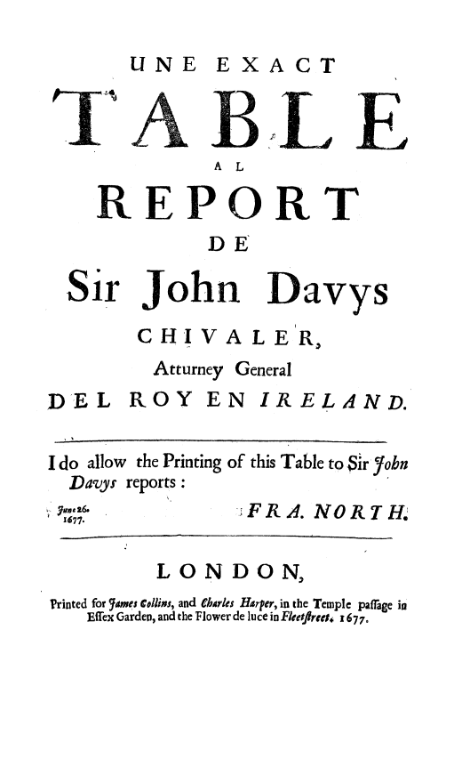 handle is hein.beal/extbsjd0001 and id is 1 raw text is: 

UNE EXACT


       BL E
              A L

    REPORT
             DE

  Sir John Davys

       CHIVALER,
         Atturney General
DEL ROY EN IRELAND.


I do allow the Printing of this Table to Sir'7obn
  Davys reports:
  677,.         %FRA. NORTH
   77.

         LONDON,
Printed for  ames CDlimi, and ebarks Harper, in the Temple paffage in
   Effex Garden, and the Flower de luce in Fleetflret, x 677.


