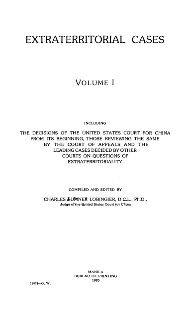 handle is hein.beal/extracs0001 and id is 1 raw text is: 






EXTRATERRITORIAL


CASES


                  VOLUME I







                     INCLUDING

THE DECISIONS OF THE UNITED STATES COURT FOR CHINA
    FROM ITS BEGINNING, THOSE REVIEWING THE SAME
        BY THE COURT OF APPEALS AND THE
           LEADING CASES DECIDED BY OTHER
              COURTS ON QUESTIONS OF
                EXTRATERRITORIALITY


             COMPILED AND EDITED BY

    CHARLES fSUMNEIR LOBINGIER, D.C-L., Ph.D.,
          JudmErofthe Knited States Court for Chia













                   MANILA
              BUREAU OF PRINTING
                    1920
14008-0. W.


