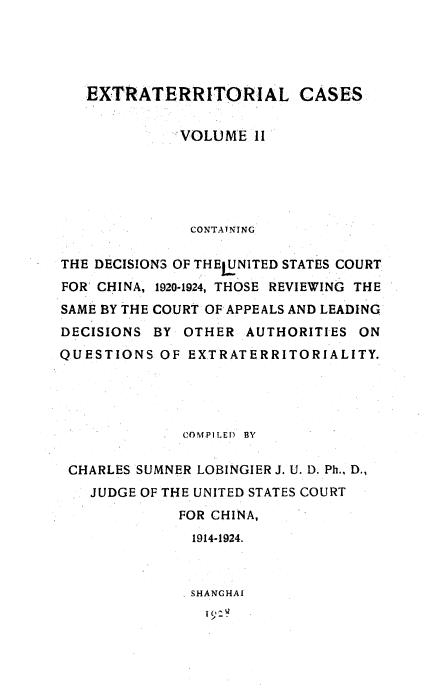 handle is hein.beal/extracs0002 and id is 1 raw text is: 





   EXTRATERRITORIAL CASES

             VOLUME 11






               CONTATNING

THE DECISIONS OF THELUNITED STATES COURT
FOR CHINA, 1920-1924, THOSE REVIEWING THE
SAME BY THE COURT OF APPEALS AND LEADING
DECISIONS BY OTHER AUTHORITIES ON
QUESTIONS OF EXTRATERRITORIALITY.




              COMPILED  BY

 CHARLES SUMNER LOBINGIER J. U. D. Ph.. D.,
   JUDGE OF THE UNITED STATES COURT
             FOR CHINA,
               1914-1924.



               SHANGHAI
               I9M



