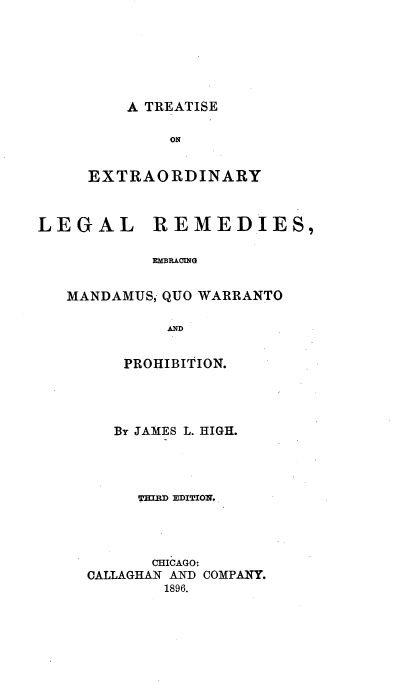 handle is hein.beal/extralgrm0001 and id is 1 raw text is: 






A TREATISE


        ON


EXTRAORDINARY


LEGAL


REMEDIES,


RMBR&M1G


MANDAMUS, QUO WARRANTO

          AND

      PROHIBITION.


   By JAMES L. HIGH.




     THIR EDITION.




       CHICAGO:
CALLAGHAN AND COMPAINY.
        1896.


