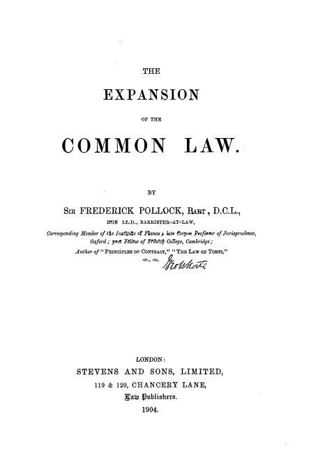 handle is hein.beal/exxolw0001 and id is 1 raw text is: THE

EXPANSION
OF THE

COMMON

LAW.

SIR FREDERICK POLLOCK, wIIT, D.C.L.,
DN LL.D., BARRISTER-AT-LAW,
Corresponding Member of tle InitUtte or Faneou We Crpon -Psofeor of J~urisprudenee,
Oxford ; ppt Fellow of TWilaltp College, Cambridge;
Author of PRINCIPLES OF CONTRAT, THE LAW OF ToRTS,
etc., etc.  k  6q
LONDON:
STEVENS AND SONS, LIMITED,
119 & 120, CHANCERY        LANE,
1904.


