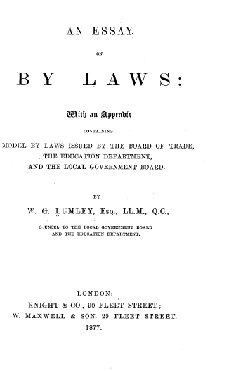 handle is hein.beal/eylwaxcgml0001 and id is 1 raw text is: 



AN ESSAY.


       ON


    LAW





COitb an ppnbix

    CONTAINING


MIODEL BY LAWS ISSUED BY THE BOARD OF TRADE,
        , THE EDUCATION DEPARTMENT,
      AND THE LOCAL GOVERNMENT BOARD.



                     BY

      W. G. LUMLEY, ESQ., LL.M., Q.C.,

        COUNSEL TO THE LOCAL GOVERNMENT BOARD
           AND THE EDUCATION DEPARTMENT.








                 LONDON:
      KNIGHT & CO., 90 FLEET STREET;
  W. MAXWELL & SON, 29 FLEET STREET.

                   1877T.


