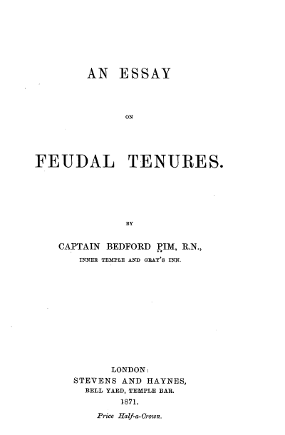 handle is hein.beal/eyoflts0001 and id is 1 raw text is: 








        AN   ESSAY




              ON





FEUDAL TENURES.






               BY


CAPTAIN BEDFORD PIM, R.N.,
   INNER TEMPLE AND GRAY'S INN.













        LONDON:
  STEVENS AND HAYNES,
    BELL YARD, TEMPLE BAR.
          1871.


Price Haf-a-Orown.


