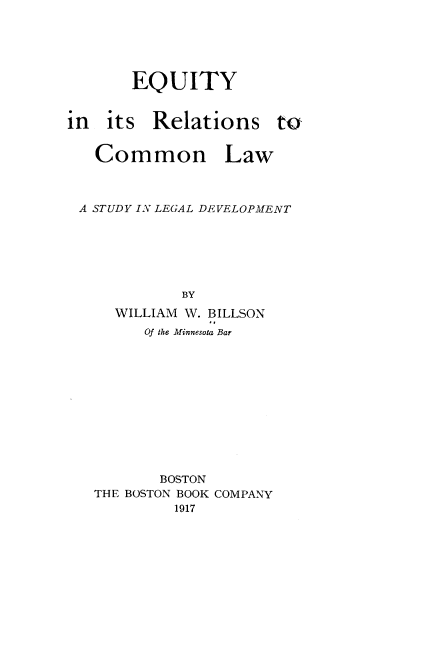 handle is hein.beal/eyrnclw0001 and id is 1 raw text is: 





       EQUITY


in  its  Relations to


   Common Law



 A STUDY IN LEGAL DEVELOPMENT






             BY
     WILLIAM W. BILLSON
        Of the Minnesota Bar


       BOSTON
THE BOSTON BOOK COMPANY
         1917


