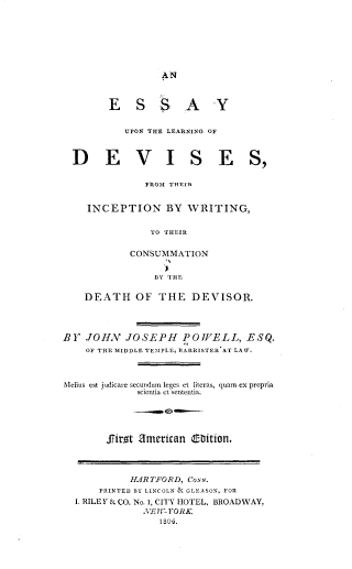 handle is hein.beal/eyuntlg0001 and id is 1 raw text is: 







AN


ESS


AY


UPON THE LEARNING OF


DEVI


SES,


         FROM THEIR


INCEPTION BY WRITING,

          TO THEIR

       CONSUMMATION

           BY THE


    DEATH   OF  THE  DEVISOR.




BY  JOH.V JOSEPH POWELL, ESQ.
    OF THE MIDDLE TEMPLE, BARRISTER AT LAW.



Melius est judicare secundum leges et literas, quaim ex propria
            scientia ct Sententia.





       Prot ametican EDition.



           HARTFORD, CONN.
      PRINTED BY LINCOLN & GLEASON, FOR
  I. RILEY & CO. No.1, CITY HOTEL, BROADWAY,
             NYETf- lYOK
                1 06.


