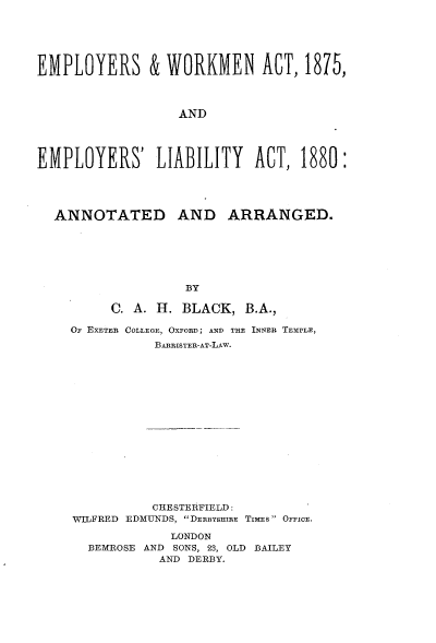 handle is hein.beal/eywmateyl0001 and id is 1 raw text is: 






EMPLOYERS & WORKMEN ACT, 1875,



                  AND




EMPLOYERS' LIABILITY ACT, 1880:





  ANNOTATED AND ARRANGED.







                   BY

          C. A. H. BLACK,  B.A.,

    OF EXETER COLLEGE, OXFORD; AND THE INNER TEMPLE,
               BARRISTER-AT-LAw.

















               CHESTERFIELD:
     WILFRED EDMUNDS, DERBYSHIRE TImEs OFFICE.

                 LONDON
       BEMROSE AND SONS, 23, OLD BAILEY
                AND DERBY.



