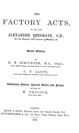 handle is hein.beal/facact0001 and id is 1 raw text is: THE

FACTORY

ACTS,

BY THE LATE

ALEXANDER REDGRAVE, C.B.,
Her late Majesty's Chief Inspector qfifactoris, etc.
1Rtntb JEatton.
BY
H. S.     SCRIVENER,            M.A.,     OXON.,
Of the Middle Temple and South Eastern Circuit, Barrister-at-Law;
C.   F.   LLOYD,
Of the Inner Temple and Midland Circuit, Barrister-at-Law.
Statutorg Orders, zpecia[ IRutes and forms
REVISED BY
W. PEACOCK,
Of the Home ODice.

LONDON:
SHAW & SONS, FETTER LANE AND CRANE COURT, E.C.
BUTTERWORTH & CO., 12, BELL YARD, TEMPLE BAR, W.C.
1902.


