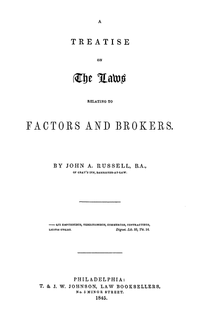 handle is hein.beal/factbr0001 and id is 1 raw text is: TREATISE
ON
Xbc Ria#

RELATING TO
FACTORS AND BROKERS.
BY JOHN A. RUSSELL, B.A.,
OF GRAY'$S INN, BARRISTER-AT-LAW.
OUI EMPTIONIBUS, VENDITIONIBUS, COMMERCIIS, CONTRACTIMUS
LICITIS UTILES.           Digest. Lib. 50, 7it. 14.
PHILADELPHIA:
T. & J. W. JOHNSON, LAW        BOOKSELLERS,
No. 5 MINOR STREET.
1845.


