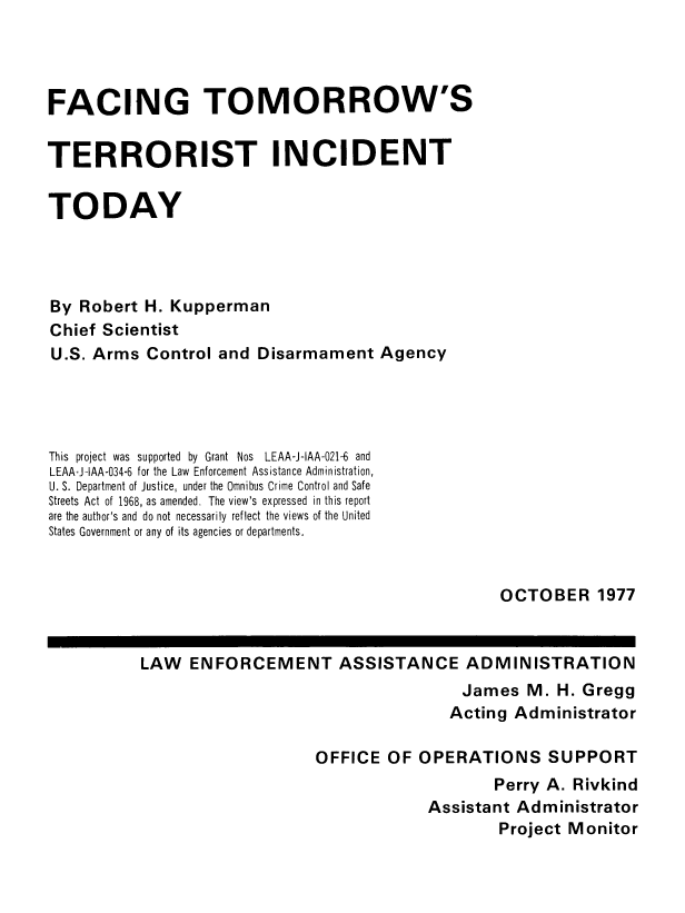 handle is hein.beal/factomtrin0001 and id is 1 raw text is: 




FACING TOMORROW'S


TERRORIST INCIDENT


TODAY




By  Robert H. Kupperman
Chief Scientist
U.S. Arms   Control and  Disarmament   Agency




This project was supported by Grant Nos LEAA-J1AA-021-6 and
LEAA+IlAA-034-6 for the Law Enforcement Assistance Administration,
U. S. Department of Justice, under the Omnibus Crime Control and Safe
Streets Act of 1968, as amended. The view's expressed in this report
are the author's and do not necessarily reflect the views of the United
States Government or any of its agencies or departments.


OCTOBER 1977


LAW   ENFORCEMENT ASSISTANCE ADMINISTRATION
                                      James  M.  H. Gregg
                                    Acting  Administrator

                    OFFICE   OF  OPERATIONS SUPPORT
                                         Perry A.  Rivkind
                                  Assistant Administrator
                                          Project Monitor


