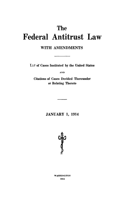 handle is hein.beal/falcicasd0001 and id is 1 raw text is: The
Federal Antitrust Law
WITH AMENDMENTS
List of Cases Instituted by the United States
AND
Citations of Cases Decided Thereunder
or Relating Thereto
JANUARY 1, 1914

WASHINGTON
1914


