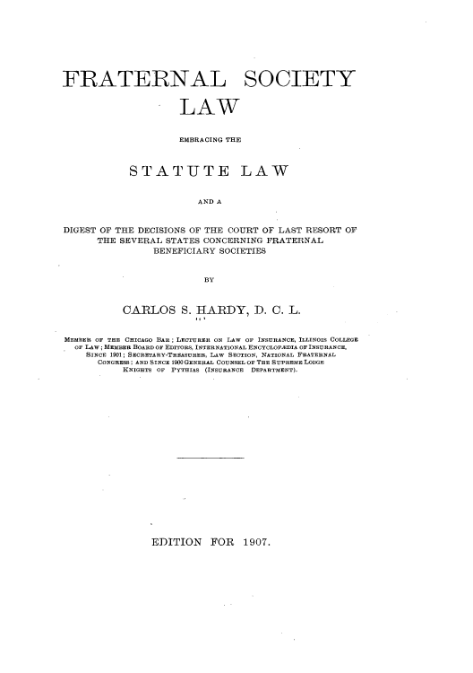 handle is hein.beal/falsemsc0001 and id is 1 raw text is: ï»¿FRATERNAL SOCIETY
LAW
EMBRACING THE
STATUTE LAW
AND A
DIGEST OF THE DECISIONS OF THE COURT OF LAST RESORT OF
THE SEVERAL STATES CONCERNING FRATERNAL
BENEFICIARY SOCIETIES
BY
CARLOS S. HARDY, D. C. L.
MEMBER OF THE CHICAGO BAR; LECTURER ON LAW OF INSURANCE, ILLINOIS COLLEGE
OF LAW; MEMBER BOARD OF EDITORS, INTERNATIONAL ENCYCLOPA:DIA OF INSURANCE,
SINCE 1901; SECRETARY-TREASURER, LAW SECTION, NATIONAL FRATERNAL
CONGRESS; AND SINCE 1900 GENERAL COUNSEL OF THE SUPREME LODGE
KNIGHTS OF PYTHIAS (INSURANCE DEPARTMENT).

EDITION FOR 1907.


