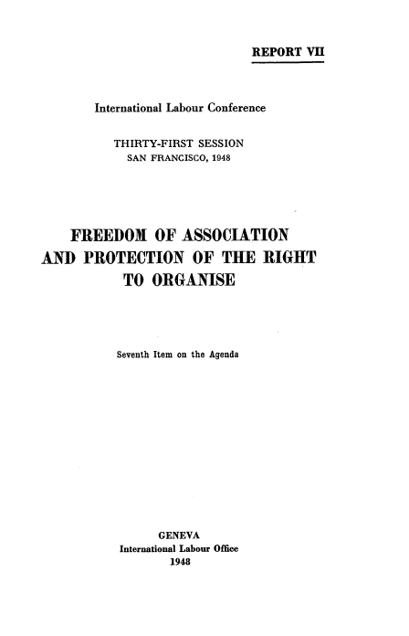 handle is hein.beal/fapr0001 and id is 1 raw text is: REPORT VII
International Labour Conference
THIRTY-FIRST SESSION
SAN FRANCISCO, 1948
FREEDOM OF ASSOCIATION
AND PROTECTION OF THE RIGHT
TO ORGANISE
Seventh Item on the Agenda
GENEVA
International Labour Office
1948


