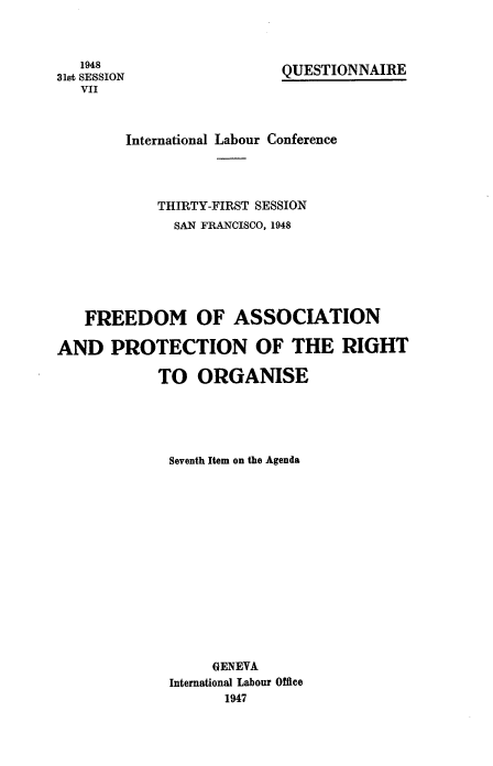 handle is hein.beal/faproq0001 and id is 1 raw text is: 1948
31st SESSION
VII

QUESTIONNAIRE

International Labour Conference
THIRTY-FIRST SESSION
SAN FRANCISCO, 1948
FREEDOM OF ASSOCIATION
AND PROTECTION OF THE RIGHT
TO ORGANISE
Seventh Item on the Agenda
GENEVA
International Labour Office
1947


