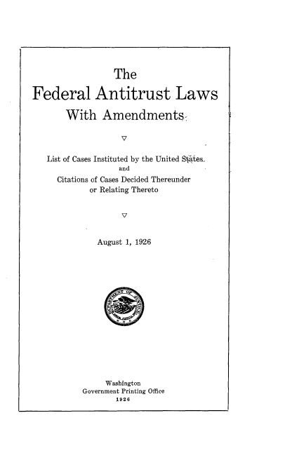 handle is hein.beal/fatlwam0001 and id is 1 raw text is: 







                 The

Federal Antitrust Laws

       With Amendments-

                   V

   List of Cases Instituted by the United S4ftes
                  and
     Citations of Cases Decided Thereunder
            or Relating Thereto


                   V

              August 1, 1926


     Washington
Government Printing Office
       1926


