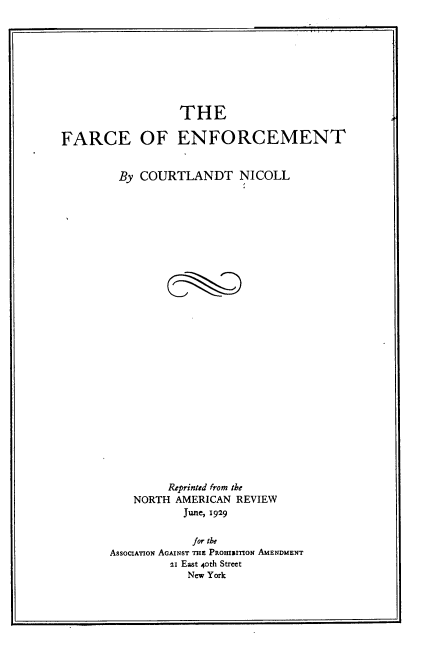 handle is hein.beal/fcoefcmt0001 and id is 1 raw text is: 









                  THE

FARCE OF ENFORCEMENT


         By COURTLANDT NICOLL





























                Reprinted from the
           NORTH AMERICAN REVIEW
                  June, 1929

                    for the
       AsSOCIATION AGAINST THE PAOHINITION AMENDMENT
                21 East 4oth Street
                   New York


