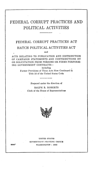 handle is hein.beal/fcpppaf0001 and id is 1 raw text is: FEDERAL CORRUPT PRACTICES AND
POLITICAL ACTIVITIES
FEDERAL CORRUPT PRACTICES ACT
HATCH POLITICAL ACTIVITIES ACT
and
ACTS RELATING TO PUBLICATION AND DISTRIBUTION
OF CAMPAIGN STATEMENTS AND CONTRIBUTIONS BY
OR SOLICITATION FROM PERSONS OR FIRMS PERFORM-
ING GOVERNMENT CONTRACTS-
including
Former Provisions of Those Acts Now Continued in
Title 18 of the United States Code

Prepared under the direction of
RALPH R. ROBERTS
Clerk of the House of Representatives
UNITED STATES
GOVERNMENT PRINTING OFFICE
WASHINGTON : 1952

99944*


