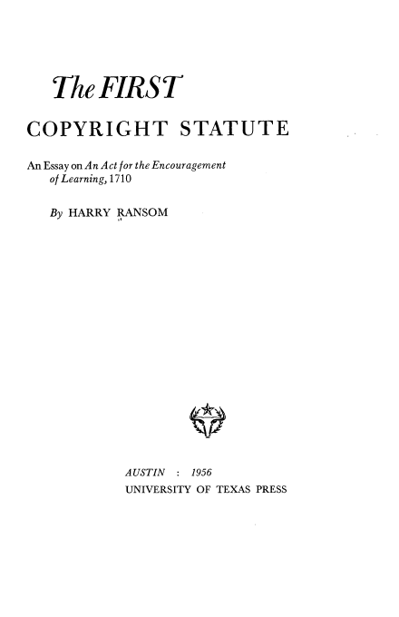 handle is hein.beal/fcseel0001 and id is 1 raw text is: The FIRST
COPYRIGHT STATUTE
An Essay on An Act for the Encouragement
of Learning, 1710
By HARRY RANSOM
AUSTIN : 1956
UNIVERSITY OF TEXAS PRESS


