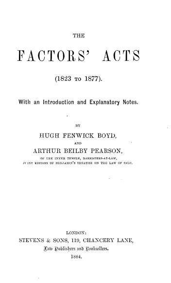 handle is hein.beal/fctatien0001 and id is 1 raw text is: 




THE


FACTORS'


ACTS


           (1823 TO 1877).



With an Introduction and Explanatory Notes.



                 BY

      HUGH   FENWICK   BOYD,
                 AND
    ARTHUR   BEILBY  PEARSON,
      OF THE INNER TEMPLE, BARRISTERS-AT-LAW,
 JI NT EDITORS OF BENJAMIN ,S TREATISE ON THE LAW OF SALE.











              LONDON:
STEVENS & SONS, 119, CHANCERY LANE,
        'raw ublishrs an oo1llrs
                1884,


