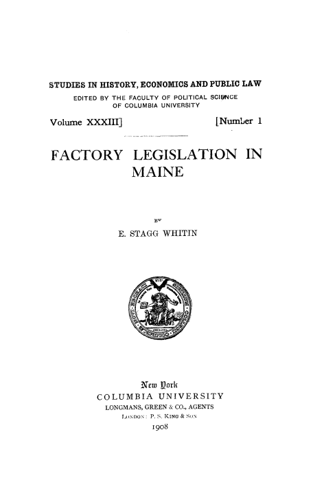 handle is hein.beal/fctolgme0001 and id is 1 raw text is: 








STUDIES IN HISTORY, ECONOMICS AND PUBLIC LAW
     EDITED BY THE FACULTY OF POLITICAL SCIPNCE
            OF COLUMBIA UNIVERSITY


Volume XXXIII]



FACTORY


[Number 1


LEGISLATION IN

MAINE


           B-
    E. STAGG WHITIN
















        New njork
COLUMBIA   UNIVERSITY
  LONGMANS, GREEN & CO., AGENTS
     LONDON: P. S. KING & SON
          1908


