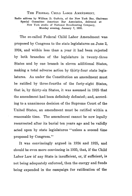handle is hein.beal/fdcdla0001 and id is 1 raw text is: 

        THE  FEDERAL  CHILD  LABOR  AMENDMENT.
 Radio address by William D. Guthrie, of the New York Bar, Chairman
    Special Committee American Bar Association, delivered at
        New York studio of National Broadcasting Company,
               Monday evening, January 7, 1935.

    The so-called Federal Child Labor  Amendment was
 proposed by Congress to the state legislatures on June 2,
 1924, and within less than a year it had been  rejected
 by both  branches  of the  legislature in twenty-three
 States and by  one branch  in eleven additional States,
 making a total adverse action by thirty-four state legis-
 latures. As under the Constitution an amendment  must
 be ratified by three-fourths of the forty-eight States,
 that is, by thirty-six States, it was assumed in 1925 that
 the amendment had been definitely defeated; and, accord-
 ing to a unanimous decision of the Supreme Court of the
 United States, an amendment  must  be ratified within a
 reasonable time. The amendment   cannot be now  legally
 resurrected after its burial ten years ago and be validly
 acted upon by state legislatures unless a second time
 proposed by Congress.
   It was  convincingly argued  in 1924  and  1925, and
should be even more convincing in 1935, that, if the Child
Labor  Law  bf any State is insufficient, or, if sufficient, is
not being adequately enforced, then the energy and funds
being expended  in the campaign  for ratification of the


