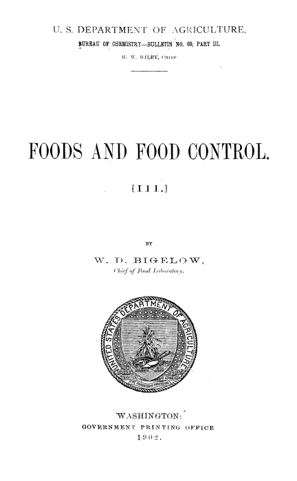 handle is hein.beal/fdfdc0003 and id is 1 raw text is: 


     U. S. DEPARTMENT  OF AGIZICULTURE,

         SUREAU OF CHEMISTRY-BULLETIN NO. 69, PART III.

                 H1. W. WILEY, (a1,'l,












FOODS AND FOOD CONTROL.











                     BY

            TV. T). BIG-ELOW,
                Chi'f of FI'ood Lbioreftor1.


      WASHINGTON:
GOVERNMENT PRINTING OFFICE
          1)02.


