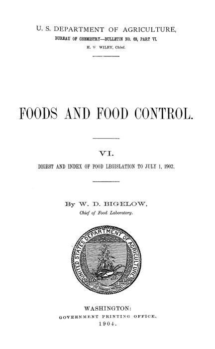 handle is hein.beal/fdfdc0006 and id is 1 raw text is: 


     U. S. DEPARTMENT   OF  AGRICULTURE,
          BUREAU OF CHEMISTRY-BULLETIN NO. 69, PART VI.
                  H. W WILEY, Chief.










FOODS AND FOOD CONTROL.





                     VI.

     DIGEST AND INDEX OF FOOD LEGISLATION TO JULY 1, 1902.


  By W.  D. BIG-ELOW,
      Chief of Food Laboratory.














      WASHINGTON:
GOVERNMENT  PRINTING OFFICE.
           1904.


