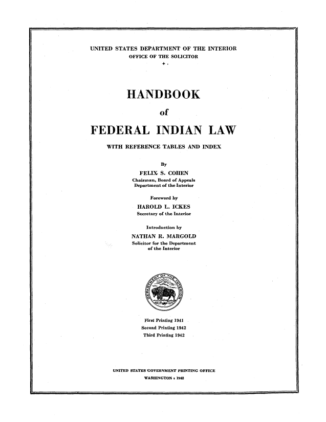 handle is hein.beal/fdindl0001 and id is 1 raw text is: 








UNITED  STATES  DEPARTMENT   OF THE  INTERIOR
            OFFICE OF THE SOLICITOR







            HANDBOOK


                      of



FEDERAL INDIAN LAW


WITH  REFERENCE  TABLES  AND  INDEX


                 By

          FELIX  S. COHEN
        Chairman, Board of Appeals
        Department of the Interior

              Foreword by

          HAROLD  L. ICKES
          Secretary of the Interior


            Introduction by

        NATHAN  R. MARGOLD
        Solicitor for the Department
             of the Interior














             First Printing 1941
           Second Printing 1942
           Third Printing 1942






  UNITED STATES GOVERNMENT PRINTING OFFICE
            WASHINGTON s 1942


