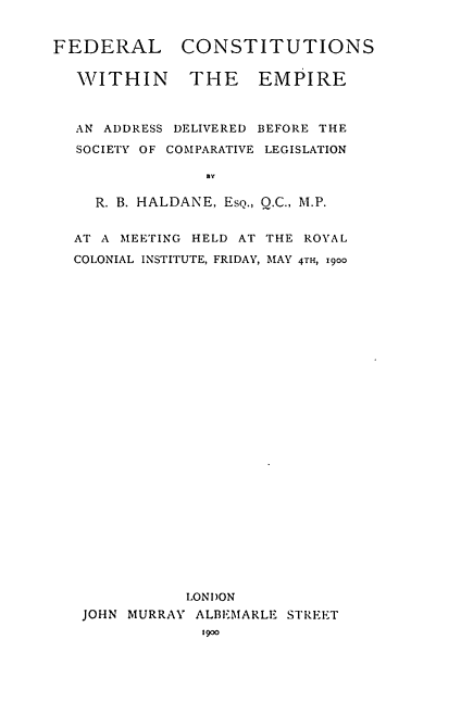 handle is hein.beal/fdracoem0001 and id is 1 raw text is: 


FEDERAL CONSTITUTIONS

  WITHIN THE EMPIRE



  AN ADDRESS DELIVERED BEFORE THE
  SOCIETY OF COMPARATIVE LEGISLATION

                By

    R. B. HALDANE, EsQ., Q.C., M.P.


  AT A MEETING HELD AT THE ROYAL

  COLONIAL INSTITUTE, FRIDAY, MAY 4TH, 1900



























              LONDON
   JOHN MURRAY ALBEMARLE STREET
                1900


