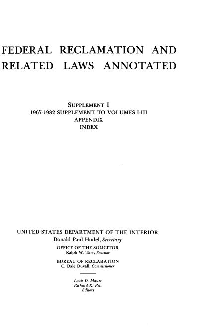 handle is hein.beal/fdrclrlw0005 and id is 1 raw text is: 







FEDERAL RECLAMATION AND


RELATED LAWS ANNOTATED






                  SUPPLEMENT I
        1967-1982 SUPPLEMENT TO VOLUMES I-III
                    APPENDIX
                    INDEX


















    UNITED STATES DEPARTMENT OF THE INTERIOR
              Donald Paul Hodel, Secretary
              OFFICE OF THE SOLICITOR
                 Ralph W. Tarr, Solicitor
               BUREAU OF RECLAMATION
               C. Dale Duvall, Commissioner

                    Louis D. Mauro
                    Richard K. Pelz
                      Editors


