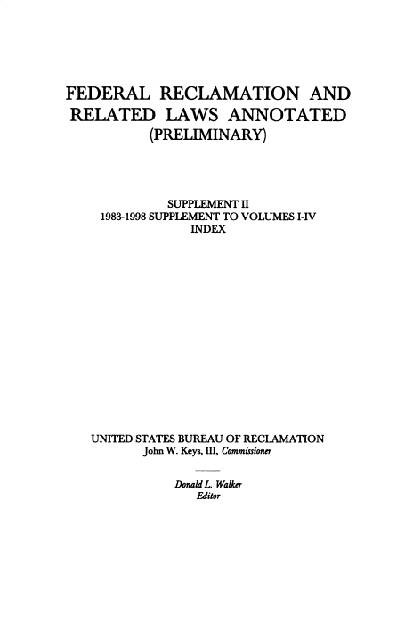 handle is hein.beal/fdrclrlw0006 and id is 1 raw text is: FEDERAL RECLAMATION AND
RELATED LAWS ANNOTATED
(PRELIMINARY)
SUPPLEMENT II
1983-1998 SUPPLEMENT TO VOLUMES I-IV
INDEX
UNITED STATES BUREAU OF RECLAMATION
John W. Keys, III, Commissioner
Donald L. Walker
Editor


