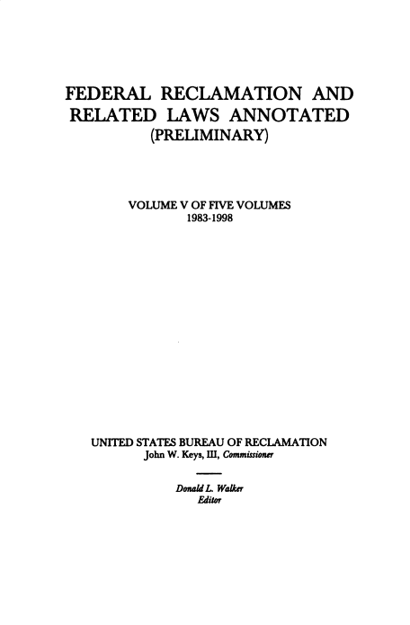 handle is hein.beal/fdrclrlw0007 and id is 1 raw text is: FEDERAL RECLAMATION AND
RELATED LAWS ANNOTATED
(PRELIMINARY)
VOLUME V OF FIVE VOLUMES
1983-1998
UNITED STATES BUREAU OF RECLAMATION
John W. Keys, III, Commissioner
Donald L WaLker
Editor



