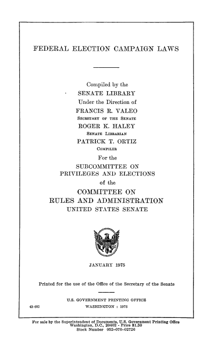 handle is hein.beal/fdrelcmp1974 and id is 1 raw text is: 






FEDERAL ELECTION CAMPAIGN LAWS





                  Compiled by the
               SENATE LIBRARY
               Under the Direction of
               FRANCIS R. VALEO
               SECRETARY OF THE SENATE
               ROGER K. HALEY
                  SENATE LIBRARIAN
               PATRICK T. ORTIZ
                     COMPILER
                     For the
               SUBCOMMITTEE ON
          PRIVILEGES AND ELECTIONS
                      of the
               COMMITTEE ON
      RULES AND ADMINISTRATION
            UNITED STATES SENATE








                   JANUARY 1975


   Printed for the use of the Office of the Secretary of the Senate

            U.S. GOVERNMENT PRINTING OFFICE
43-682            WASHINGTON : 1975

For sale by the Superintendent of Documents, U.S. Government Printing Office
             Washington, D.C., 20402 - Price $1.30
               Stock Number 052-070-02726


